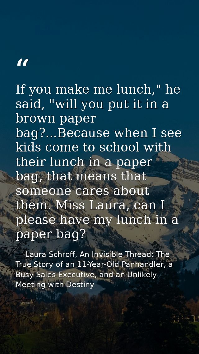 If you make me lunch," he said, "will you put it in a brown paper bag?...Because when I see kids come to school with the — Laura Schroff, An Invisible Thread: The True Story of an 11-Year-Old Panhandler, a Busy Sales Executive, and an Unlikely Meeting with Destiny