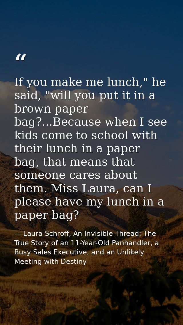 If you make me lunch," he said, "will you put it in a brown paper bag?...Because when I see kids come to school with the — Laura Schroff, An Invisible Thread: The True Story of an 11-Year-Old Panhandler, a Busy Sales Executive, and an Unlikely Meeting with Destiny