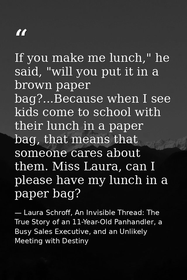 If you make me lunch," he said, "will you put it in a brown paper bag?...Because when I see kids come to school with the — Laura Schroff, An Invisible Thread: The True Story of an 11-Year-Old Panhandler, a Busy Sales Executive, and an Unlikely Meeting with Destiny