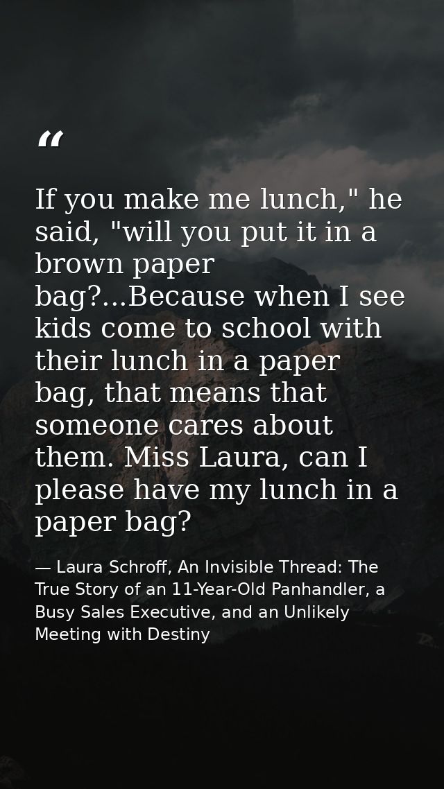 If you make me lunch," he said, "will you put it in a brown paper bag?...Because when I see kids come to school with the — Laura Schroff, An Invisible Thread: The True Story of an 11-Year-Old Panhandler, a Busy Sales Executive, and an Unlikely Meeting with Destiny
