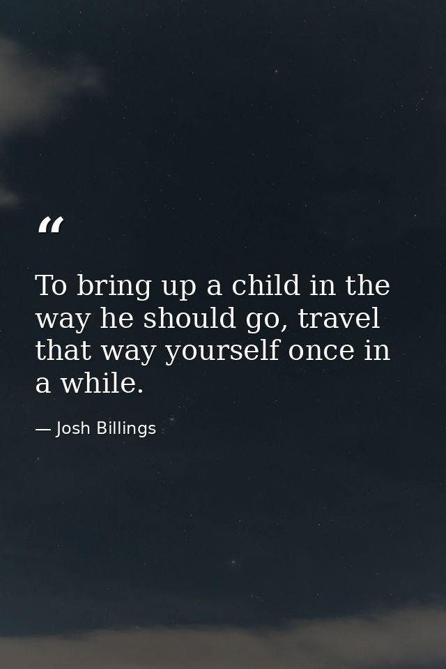 To bring up a child in the way he should go, travel that way yourself once in a while. — Josh Billings