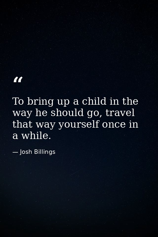 To bring up a child in the way he should go, travel that way yourself once in a while. — Josh Billings