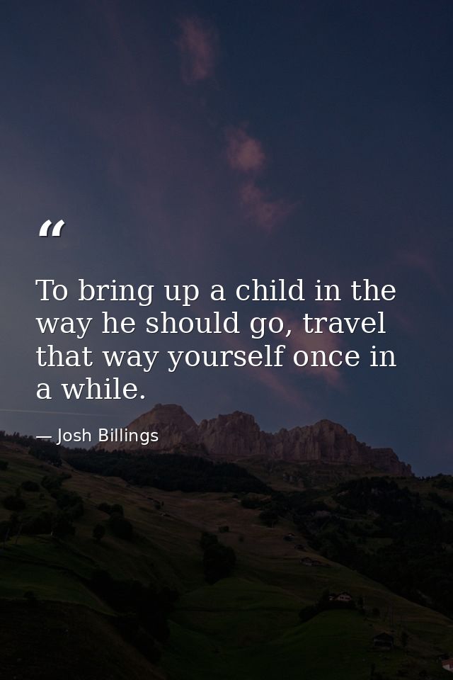 To bring up a child in the way he should go, travel that way yourself once in a while. — Josh Billings