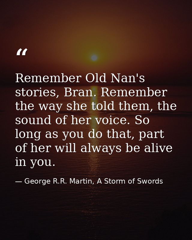 Remember Old Nan's stories, Bran. Remember the way she told them, the sound of her voice. So long as you do that, part o — George R.R. Martin, A Storm of Swords