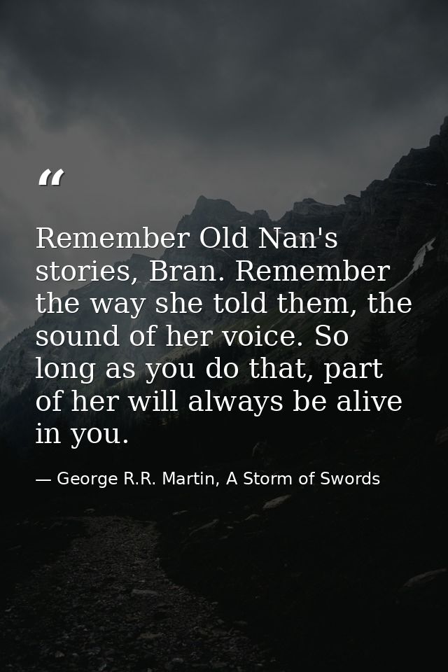 Remember Old Nan's stories, Bran. Remember the way she told them, the sound of her voice. So long as you do that, part o — George R.R. Martin, A Storm of Swords