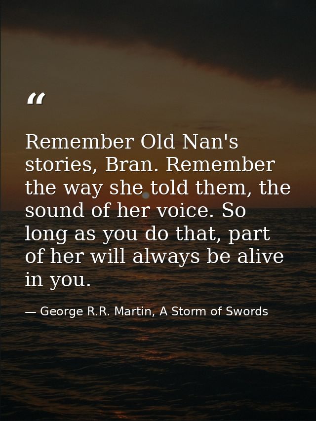 Remember Old Nan's stories, Bran. Remember the way she told them, the sound of her voice. So long as you do that, part o — George R.R. Martin, A Storm of Swords