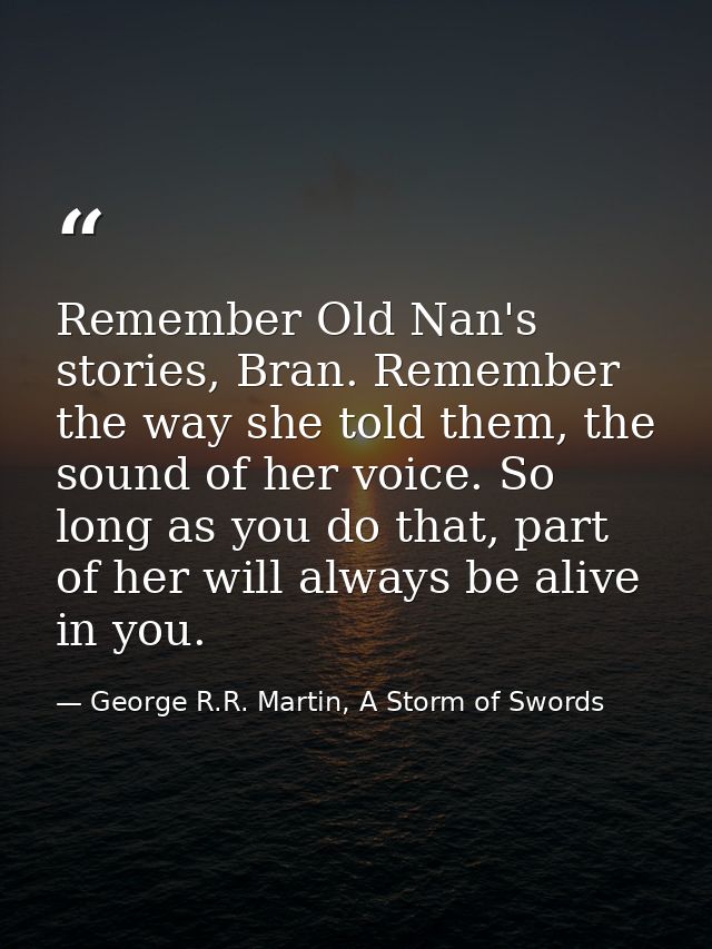 Remember Old Nan's stories, Bran. Remember the way she told them, the sound of her voice. So long as you do that, part o — George R.R. Martin, A Storm of Swords