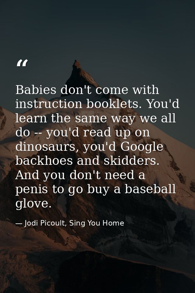 Babies don't come with instruction booklets. You'd learn the same way we all do -- you'd read up on dinosaurs, you'd Goo — Jodi Picoult, Sing You Home
