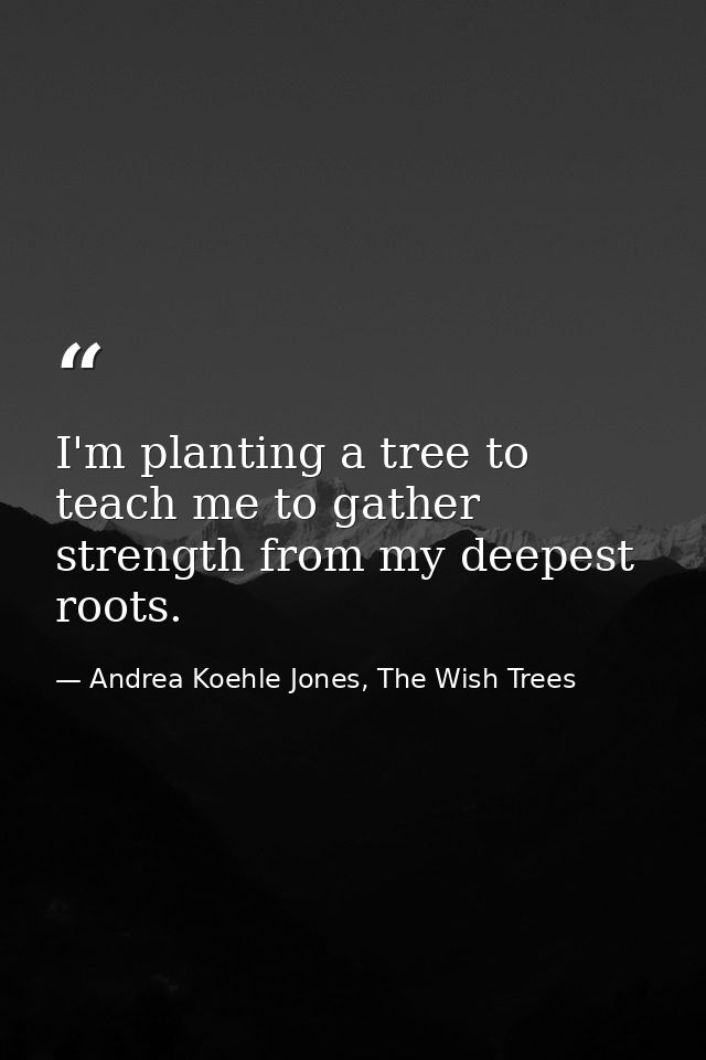I'm planting a tree to teach me to gather strength from my deepest roots. — Andrea Koehle Jones, The Wish Trees