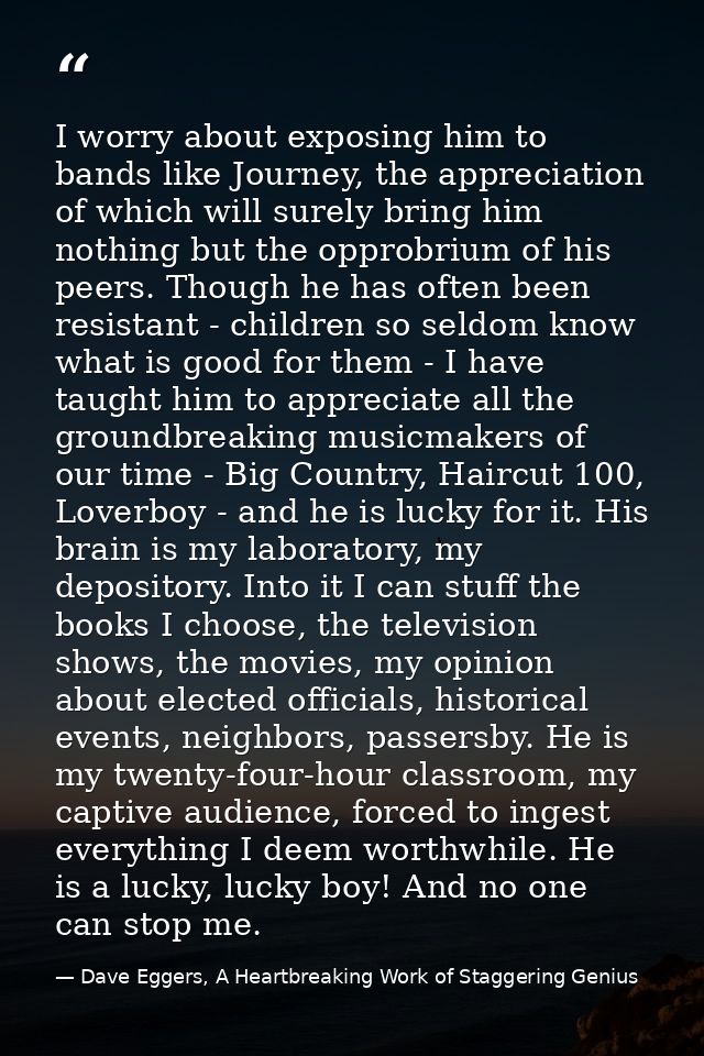 I worry about exposing him to bands like Journey, the appreciation of which will surely bring him nothing but the opprob — Dave Eggers, A Heartbreaking Work of Staggering Genius