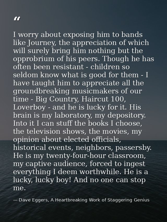 I worry about exposing him to bands like Journey, the appreciation of which will surely bring him nothing but the opprob — Dave Eggers, A Heartbreaking Work of Staggering Genius