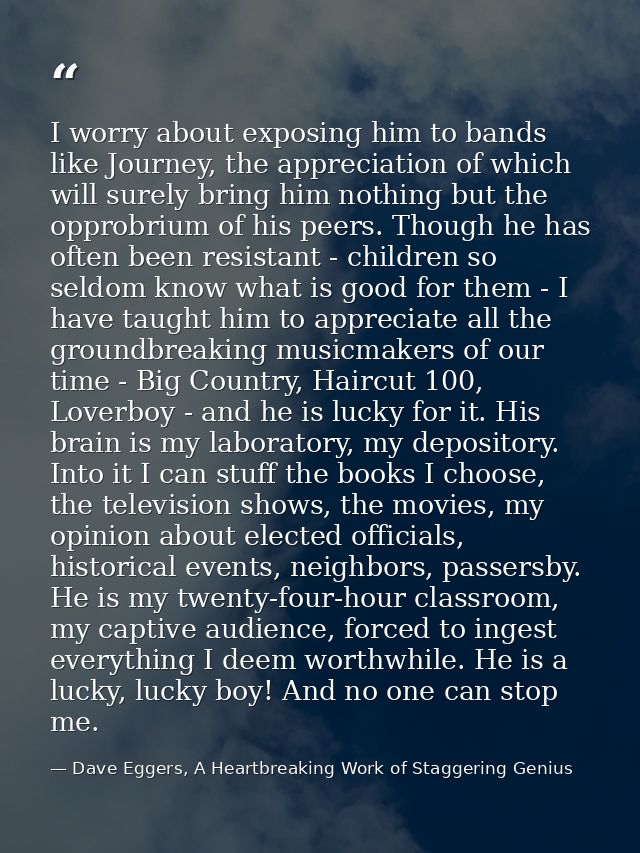 I worry about exposing him to bands like Journey, the appreciation of which will surely bring him nothing but the opprob — Dave Eggers, A Heartbreaking Work of Staggering Genius
