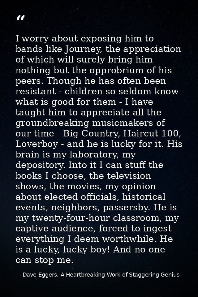 I worry about exposing him to bands like Journey, the appreciation of which will surely bring him nothing but the opprob — Dave Eggers, A Heartbreaking Work of Staggering Genius