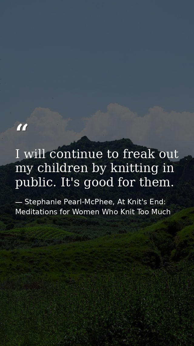 I will continue to freak out my children by knitting in public. It's good for them. — Stephanie Pearl-McPhee, At Knit's End: Meditations for Women Who Knit Too Much
