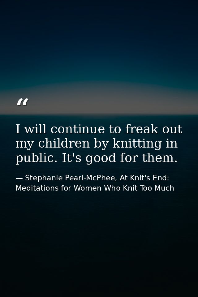 I will continue to freak out my children by knitting in public. It's good for them. — Stephanie Pearl-McPhee, At Knit's End: Meditations for Women Who Knit Too Much