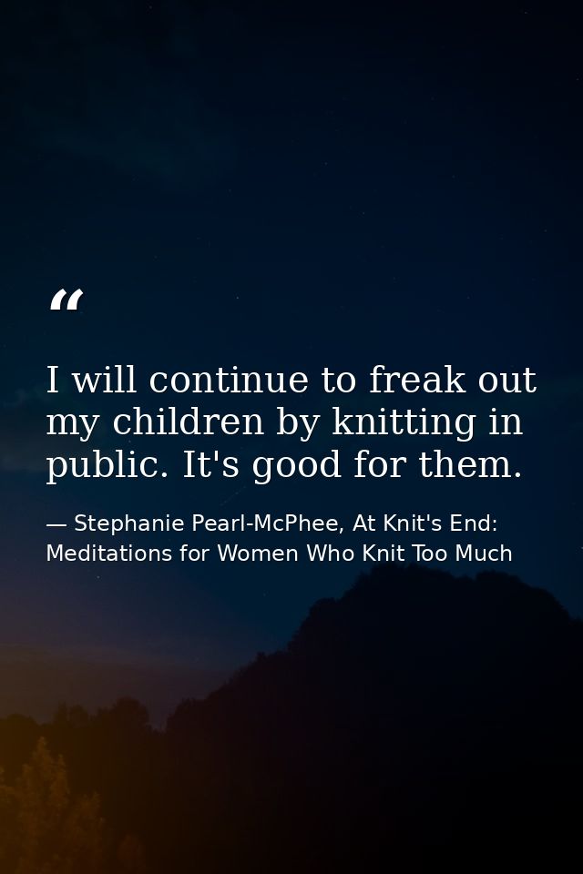 I will continue to freak out my children by knitting in public. It's good for them. — Stephanie Pearl-McPhee, At Knit's End: Meditations for Women Who Knit Too Much