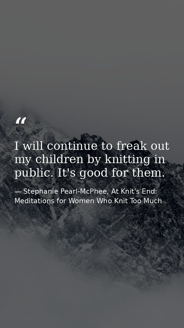 I will continue to freak out my children by knitting in public. It's good for them. — Stephanie Pearl-McPhee, At Knit's End: Meditations for Women Who Knit Too Much