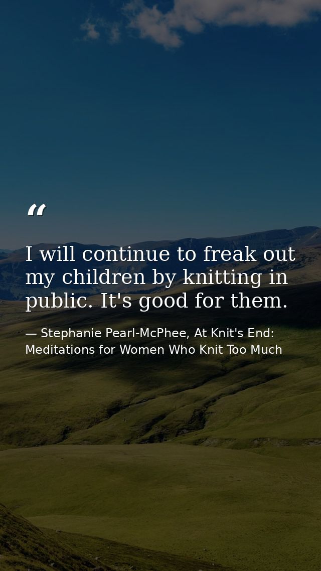 I will continue to freak out my children by knitting in public. It's good for them. — Stephanie Pearl-McPhee, At Knit's End: Meditations for Women Who Knit Too Much