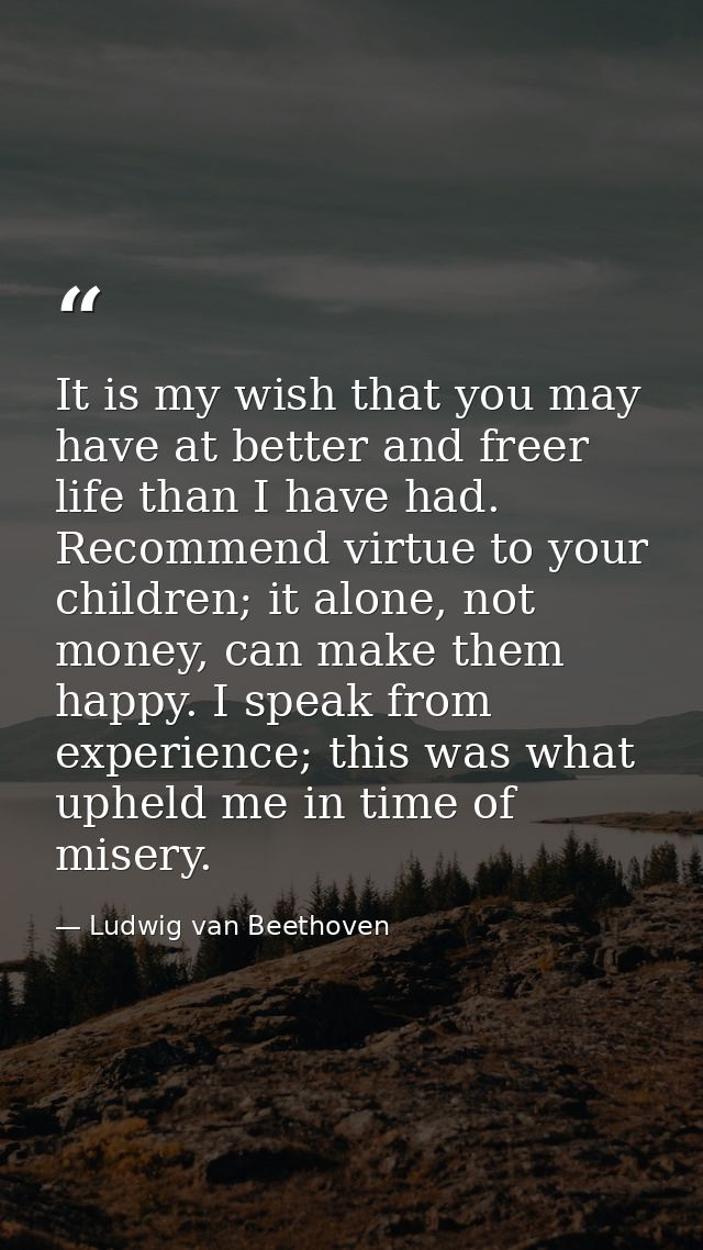 It is my wish that you may have at better and freer life than I have had. Recommend virtue to your children; it alone, n — Ludwig van Beethoven
