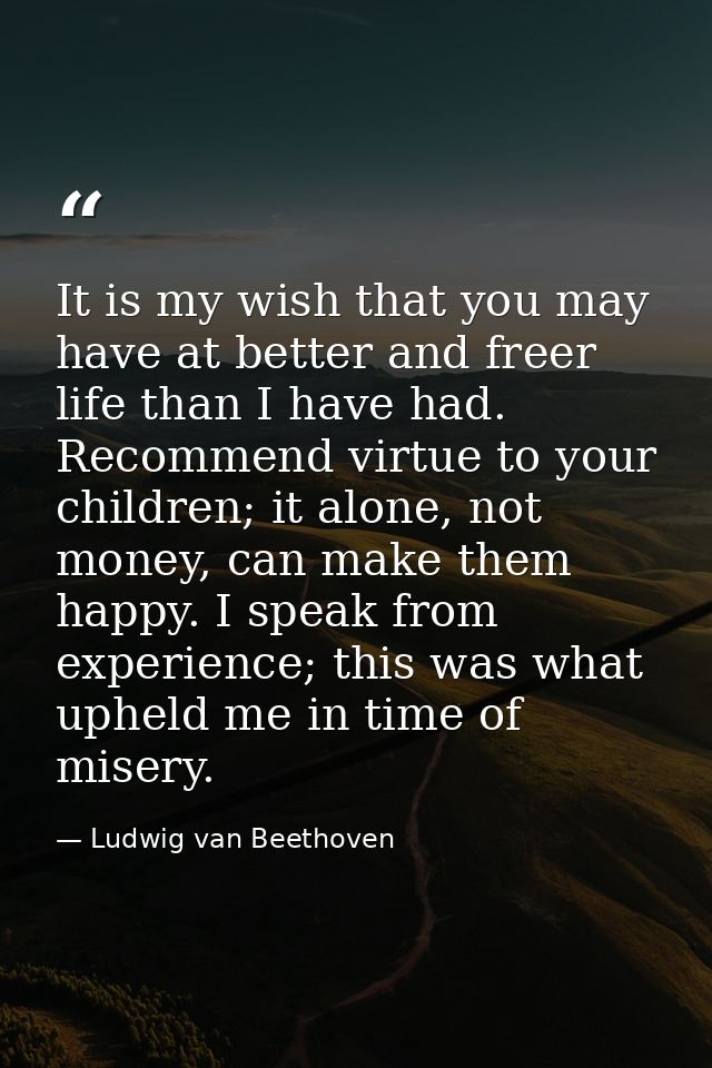 It is my wish that you may have at better and freer life than I have had. Recommend virtue to your children; it alone, n — Ludwig van Beethoven
