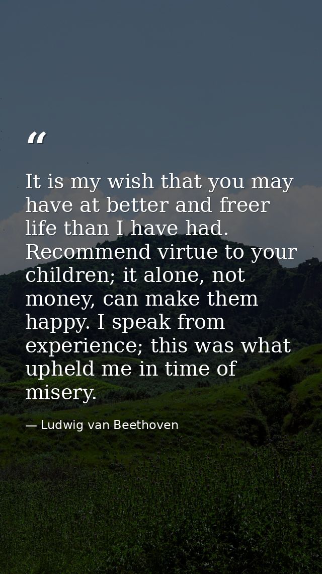 It is my wish that you may have at better and freer life than I have had. Recommend virtue to your children; it alone, n — Ludwig van Beethoven