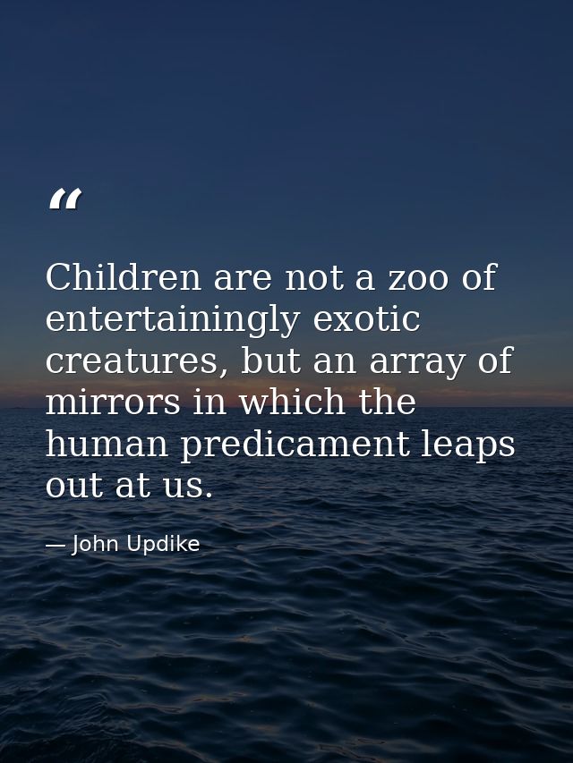 Children are not a zoo of entertainingly exotic creatures, but an array of mirrors in which the human predicament leaps  — John Updike
