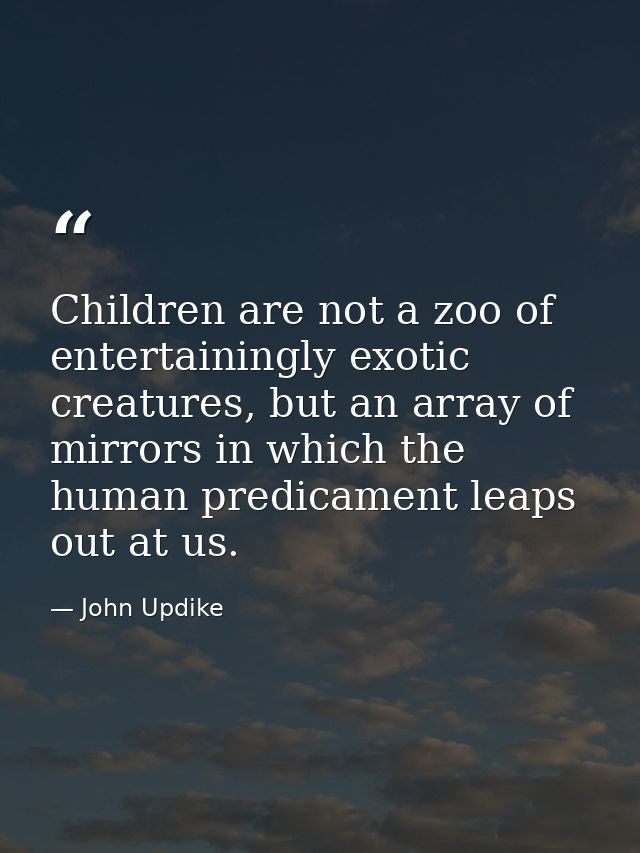 Children are not a zoo of entertainingly exotic creatures, but an array of mirrors in which the human predicament leaps  — John Updike