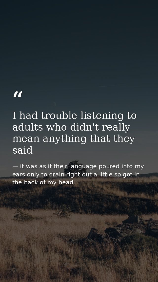 I had trouble listening to adults who didn't really mean anything that they said — it was as if their language poured into my ears only to drain right out a little spigot in the back of my head.