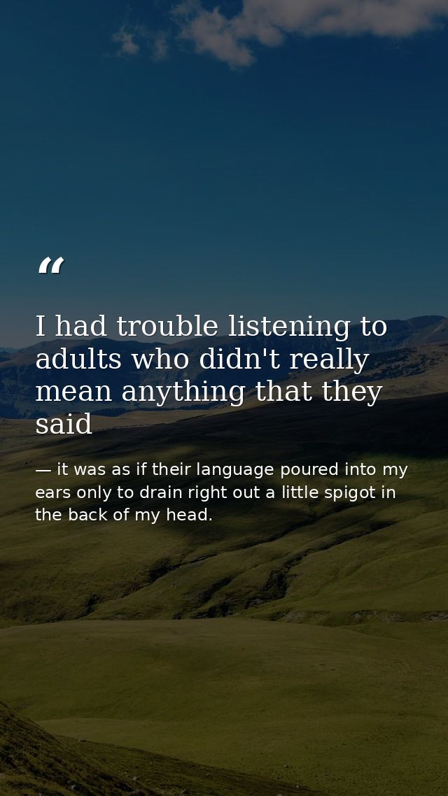 I had trouble listening to adults who didn't really mean anything that they said — it was as if their language poured into my ears only to drain right out a little spigot in the back of my head.