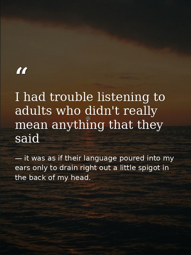 I had trouble listening to adults who didn't really mean anything that they said — it was as if their language poured into my ears only to drain right out a little spigot in the back of my head.