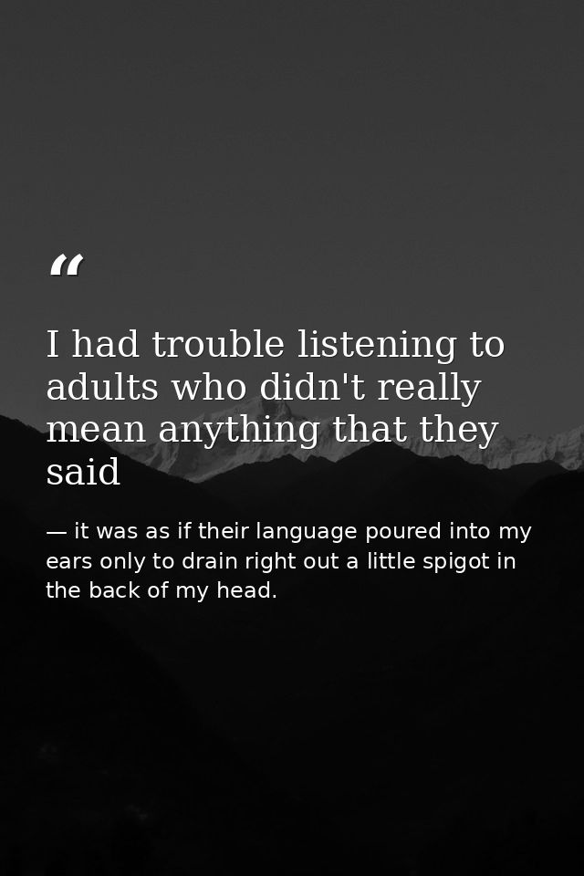 I had trouble listening to adults who didn't really mean anything that they said — it was as if their language poured into my ears only to drain right out a little spigot in the back of my head.