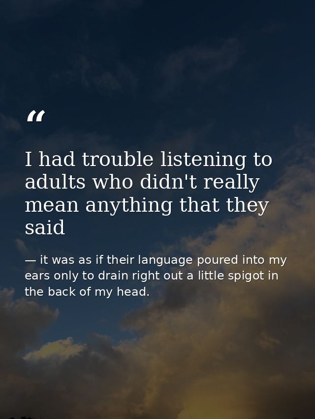 I had trouble listening to adults who didn't really mean anything that they said — it was as if their language poured into my ears only to drain right out a little spigot in the back of my head.