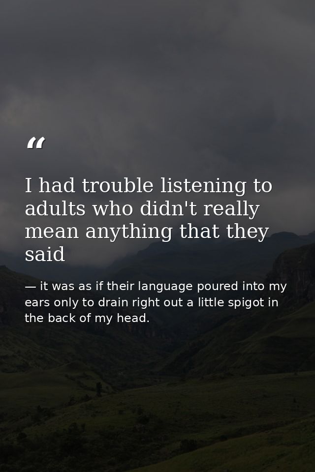 I had trouble listening to adults who didn't really mean anything that they said — it was as if their language poured into my ears only to drain right out a little spigot in the back of my head.