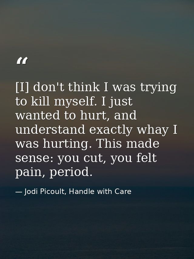 [I] don't think I was trying to kill myself. I just wanted to hurt, and understand exactly whay I was hurting. This made — Jodi Picoult, Handle with Care