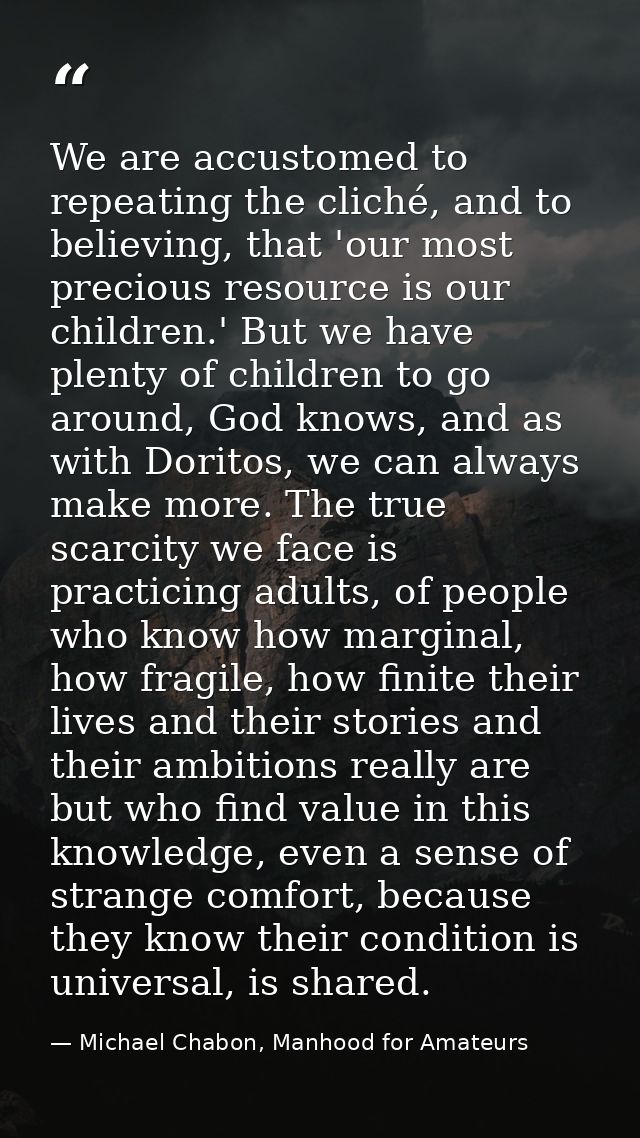We are accustomed to repeating the cliché, and to believing, that 'our most precious resource is our children.' But we h — Michael Chabon, Manhood for Amateurs