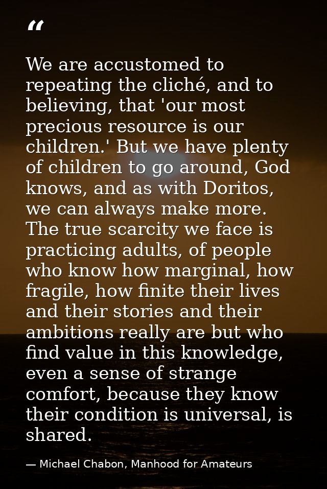 We are accustomed to repeating the cliché, and to believing, that 'our most precious resource is our children.' But we h — Michael Chabon, Manhood for Amateurs