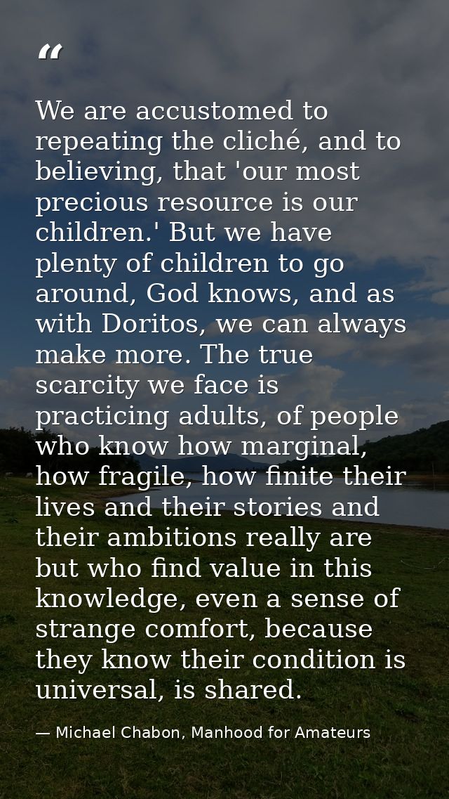 We are accustomed to repeating the cliché, and to believing, that 'our most precious resource is our children.' But we h — Michael Chabon, Manhood for Amateurs