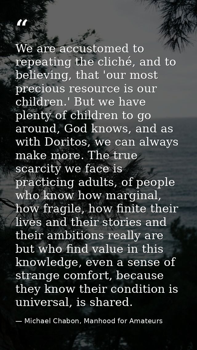 We are accustomed to repeating the cliché, and to believing, that 'our most precious resource is our children.' But we h — Michael Chabon, Manhood for Amateurs