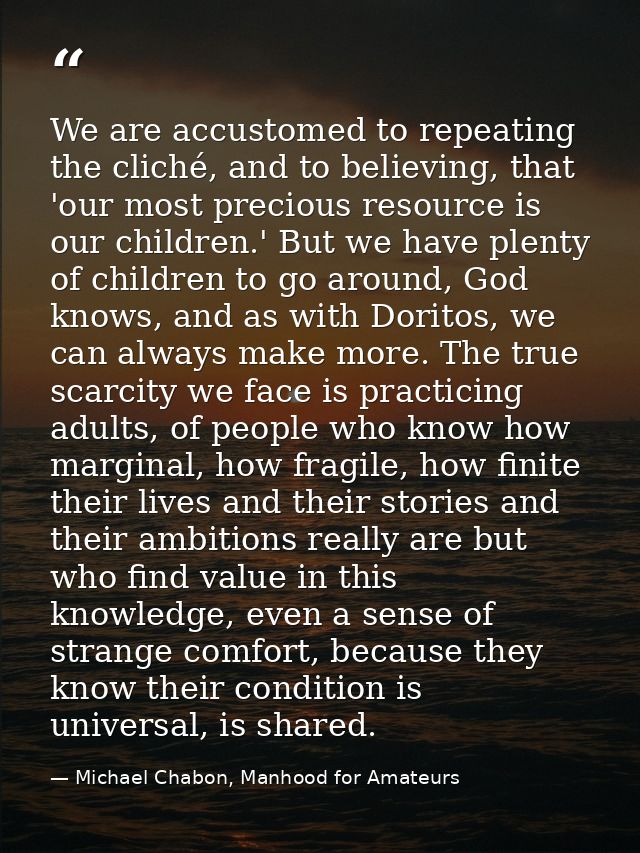 We are accustomed to repeating the cliché, and to believing, that 'our most precious resource is our children.' But we h — Michael Chabon, Manhood for Amateurs