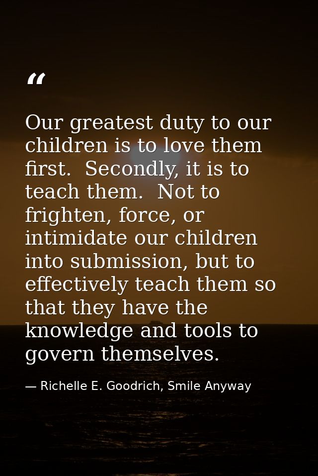 Our greatest duty to our children is to love them first.  Secondly, it is to teach them.  Not to frighten, force, or int — Richelle E. Goodrich, Smile Anyway