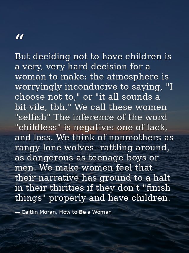 But deciding not to have children is a very, very hard decision for a woman to make: the atmosphere is worryingly incond — Caitlin Moran, How to Be a Woman