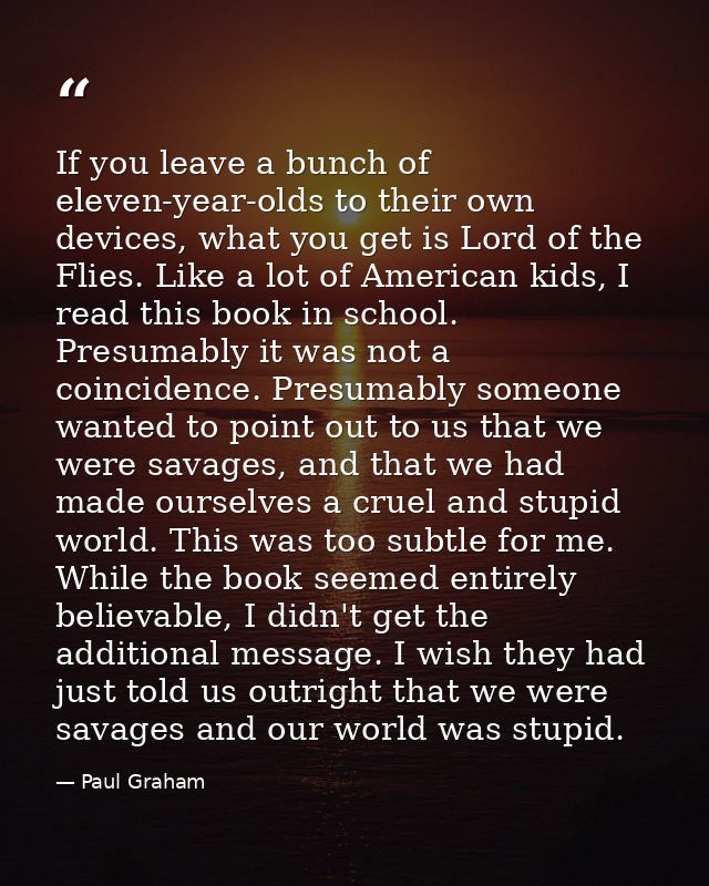If you leave a bunch of eleven-year-olds to their own devices, what you get is Lord of the Flies. Like a lot of American — Paul Graham