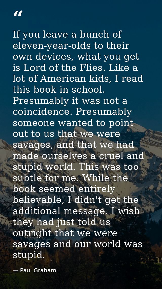 If you leave a bunch of eleven-year-olds to their own devices, what you get is Lord of the Flies. Like a lot of American — Paul Graham