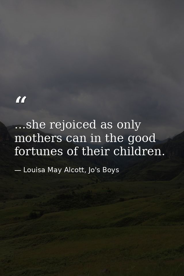…she rejoiced as only mothers can in the good fortunes of their children. — Louisa May Alcott, Jo's Boys