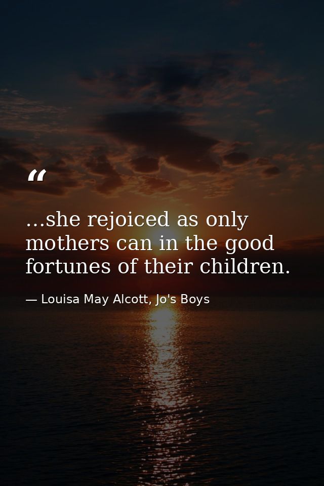 …she rejoiced as only mothers can in the good fortunes of their children. — Louisa May Alcott, Jo's Boys