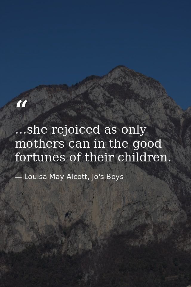…she rejoiced as only mothers can in the good fortunes of their children. — Louisa May Alcott, Jo's Boys