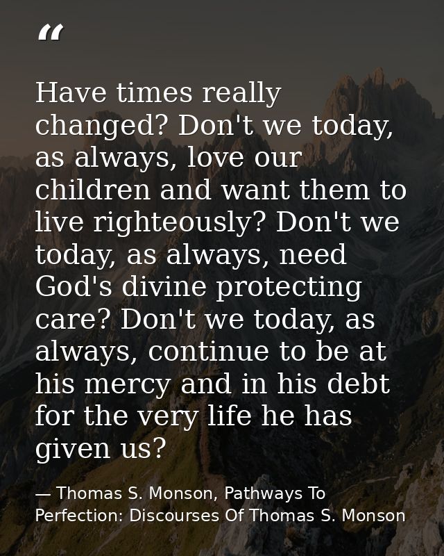 Have times really changed? Don't we today, as always, love our children and want them to live righteously? Don't we toda — Thomas S. Monson, Pathways To Perfection: Discourses Of Thomas S. Monson