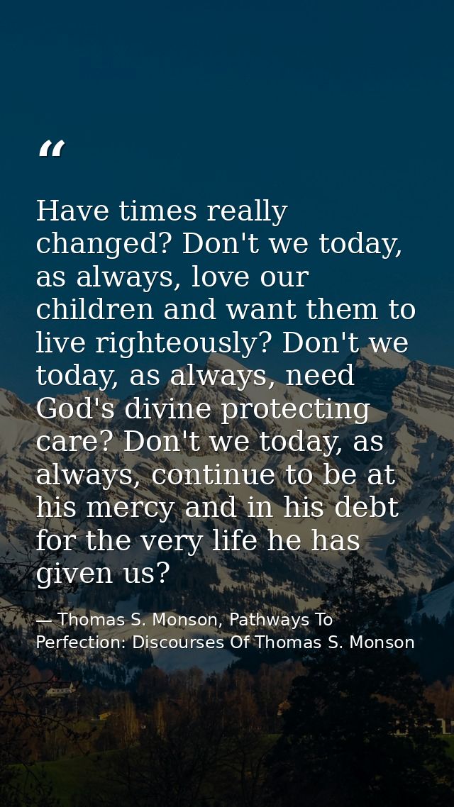 Have times really changed? Don't we today, as always, love our children and want them to live righteously? Don't we toda — Thomas S. Monson, Pathways To Perfection: Discourses Of Thomas S. Monson