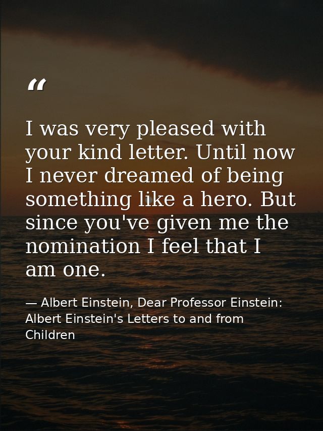 I was very pleased with your kind letter. Until now I never dreamed of being something like a hero. But since you've giv — Albert Einstein, Dear Professor Einstein: Albert Einstein's Letters to and from Children