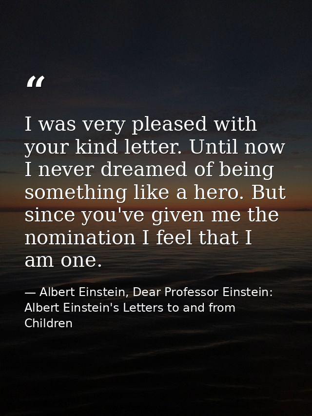 I was very pleased with your kind letter. Until now I never dreamed of being something like a hero. But since you've giv — Albert Einstein, Dear Professor Einstein: Albert Einstein's Letters to and from Children